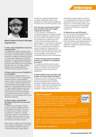 mentor.com/mechanical 45
Q. Tell us about EnginSoft and what the
company does?
A. EnginSoft is an Italian company active
in the field of simulation based engineering
and science. In this framework we support
companies in different industries that want
to innovate their designs and production
processes. Through vehicle prototyping, in
particular, we collaborate with customers
to find the best solutions for their problems.
EnginSoft has over 120 highly qualified
engineers and a global presence in
countries across Europe and the US.
Q. What would you say are EnginSoft ’s
core strengths?
A. Aside from our global presence, we
have a portfolio of around 42 engineering
software solutions covering different
industry sectors. However, I think that the
most important strengths EnginSoft has,
is represented by the competence of the
people, as I said EnginSoft has more than
120 highly qualified engineers who each
are able to solve problems in different
industry sectors and across disciplines.
I am indeed convinced that a complex
problem can only be analysed with a multi-
disciplinary approach.
Q. Which project, that EnginSoft
has been involved with, are you most
proud of?
A. Well this year we began a training
course for the joint research centre of
the European Commission. The aim of
the project was to help the customer
to implement a model for a uranium
enrichment cascade. The complexity of
the problem really pushed me to study
a completely new topic and to find new
techniques and innovative solution.
What makes me really proud of this project
is the resulting consequences. The results
of the simulation will help the Inspector
of International Atomic Energy Agency
to detect any potential illegal diversion
of nuclear material that could be very
hazardous for nuclear weapon proliferation.
This work has to do with the safety of us all.
Q. In the time you have been involved
with simulation what is the biggest
change you have seen?
A. Over the years, I have seen the
computational power of hardware increase
as well the capabilities of software but at
the same time the complexity of systems
has changed from a geometrical point
of view, in the sense that systems are
getting bigger. For example from a physical
point of view, we have to face problems
that have complex physics in systems of
systems, taking into consideration the
interactions between different systems. So
we need to take a multi-physics approach
as the complexity of the physics is
increasingly becoming more multi-faceted.
Q. What emerging system simulations
areas are you seeing in the industries
you serve?
A. I would say that the study of mutual
interaction between fluid and mechanical
systems is the area I can see the most
challenging requests and promising
applications.
Q. What industry do you see that could
benefit most from product simulation?
A. Well in my opinion, really every industry
sector faces day-by-day challenges
that can be analyzed and solved with
simulation. Speaking about system level
simulation, I would say that wherever there
is a system, there is an opportunity for
simulation. Consider any system, be it a
Alberto Deponti, Product Manager,
EnginSoft SpA
Interview
ABOUT ENGINSOFT
EnginSoft was founded in 1984 and is a premier consulting firm in the field
of Simulation Based Engineering Science (SBES) with a global presence.
Throughout its long history it has been at the forefront of technological
innovation and remains a catalyst for change in the way SBES and CAE
technologies in general are applied to solve even the most complex
industrial problems with a high degree of reliability.
EnginSoft employs qualified engineers, with expertise in a variety of engineering simulation
technologies including FEM Analysis and CFD, working in synergic companies across the
globe. They have a global presence with offices present in Italy, France, Germany, the UK,
Sweden, Turkey and the U.S.A. and have a close partnership with synergetic companies
located in Greece, Spain, Israel, Portugal, Brazil, Japan and the U.S.A.
EnginSoft works across a broad range of industries that include the automotive, aerospace,
defense, energy, civil engineering, consumer goods and biomechanics industries to help
them get the most out of existing engineering simulation technologies.
More Information: enginsoft.com
small engine cooling system in a vehicle
or a huge distribution system that may be
several kilometers long, each one could
be part of or contain other systems, each
of them can be analyzed and simulated
in increase their efficiency, productivity,
capacity, etc.
Q. Where do you see CFD going?
A. I can see two main emerging trends.
One is to be able to simulate the
complexity of the real world using a multi-
physics approach. And two, customization.
I think that there is an emerging desire from
customers to have tailor-made solutions
capable of modeling very specific problems
easily and quickly.
 
