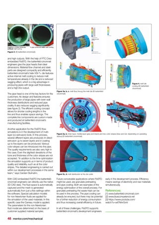 48 mentor.com/mechanical
and high outputs. With the help of PTC Creo
embedded FloEFD, the battenfeld-cincinnati
engineers give the pipe heads their ideal
dimensions. Material flow channel and steel
parts are designed compactly and efficiently.
battenfeld-cincinnati’s helix VSI-T+ die features
active internal melt cooling to reduce melt
temperatures already in the die and a reduced
sagging effect, which is a big advantage in
producing pipes with large wall thicknesses
and a high line output.
The pipe head is one of the key factors for the
customers. Its design and features ensures
the production of large pipes with even wall
thickness distributions and reduced pipe
ovality. It also reduces sagging significantly
(see figure 2). The efficient cooling concept
allows for shorter cooling lengths in the
line and thus enables space savings. The
complete line components are custom-made
and produced at battenfeld-cincinnati’s
manufacturing facilities.
Another application for the FloEFD flow
simulations is in the development of multi-
layer (co-extrusion) tools. In this process,
several different layers are produced. In direct
extrusion up to seven layers and in coating
up to five layers can be produced. Various
color stripes can be introduced into the pipe.
The quality requirements are also very high in
this case. Even the slightest deviations of the
tone and thickness of the color stripes are not
accepted. “In addition to the time optimization
the simulation supports us in terms of product
quality and reliability, such as at the color
stripes. The detailed engineering is carried out
within our development processes in the same
team," says Carsten Bulmahn.
With CAD embedded FloEFD the battenfeld-
cincinnati engineers can directly use the native
3D CAD data. The fluid space is automatically
captured and the mesh is generated
automatically from just a few settings within
the software. Special calculation models
for non-Newtonian fluids are applied for
the simulation of the used materials. In this
specific case the Carreau model is applied.
The parameters for the non-Newtonian
fluid model are determined on the basis of
customer supplied material samples.
Future conceivable applications where FloEFD
might be used, are granulate preheating
and pipe cooling. Both are examples of the
energy optimization of the overall process. For
granulate preheating the waste heat can be
re-used in the process. The pipe cooling can
already be ensured, but there may be potential
for a further reduction of energy consumption
and thus increasing overall efficiency in future.
In all of these challenges, FloEFD supports
battenfeld-cincinnati’s development engineers
early in the development process. Efficiency
means savings of electricity and raw materials
simultaneously.
References:
[1] www.battenfeld-cincinnati.com
[2] www.bluecompetence.net
[3] https://www.youtube.com/
watch?v=vef7MvrOvt4
Figure 2. (© battenfeld-cincinnnati)
Figure 3a, b, c. melt flow throug the melt die (© battenfeld-
cincinnnati)
Figure 5a, b. Inner layer, middle layer (grey and black) and two color stripes (blue and red, depending on operating
status) (© battenfeld-cincinnnati)
Figure 5c, d. melt distribution at the die outlet
Figure 4. melt die
cooling (© battenfeld-
cincinnnati)
 