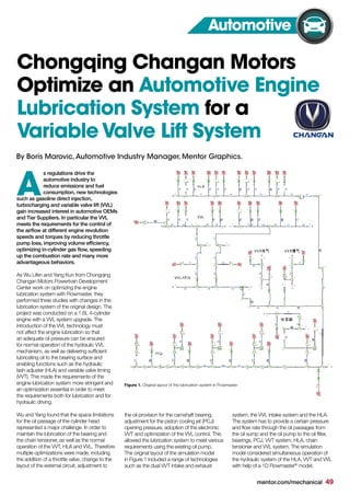 mentor.com/mechanical 49
s regulations drive the
automotive industry to
reduce emissions and fuel
consumption, new technologies
such as gasoline direct injection,
turbocharging and variable valve lift (VVL)
gain increased interest in automotive OEMs
and Tier Suppliers. In particular the VVL
meets the requirements for the control of
the airflow at different engine revolution
speeds and torques by reducing throttle
pump loss, improving volume efficiency,
optimizing in-cylinder gas flow, speeding
up the combustion rate and many more
advantageous behaviors.
As Wu Lifen and Yang Kun from Chongqing
Changan Motors Powertrain Development
Center work on optimizing the engine
lubrication system with Flowmaster, they
performed three studies with changes in the
lubrication system of the original design. The
project was conducted on a 1.6L 4-cylinder
engine with a VVL system upgrade. The
introduction of the VVL technology must
not affect the engine lubrication so that
an adequate oil pressure can be ensured
for normal operation of the hydraulic VVL
mechanism, as well as delivering sufficient
lubricating oil to the bearing surface and
enabling functions such as the hydraulic
lash adjuster (HLA) and variable valve timing
(VVT). This made the requirements of the
engine lubrication system more stringent and
an optimization essential in order to meet
the requirements both for lubrication and for
hydraulic driving.
Wu and Yang found that the space limitations
for the oil passage of the cylinder head
represented a major challenge. In order to
maintain the lubrication of the bearing and
the chain tensioner, as well as the normal
operation of the VVT, HLA and VVL. Therefore
multiple optimizations were made, including
the addition of a throttle valve, change to the
layout of the external circuit, adjustment to
A
Chongqing Changan Motors
Optimize an Automotive Engine
Lubrication System for a
VariableValve Lift System
the oil provision for the camshaft bearing,
adjustment for the piston cooling jet (PCJ)
opening pressure, adoption of the electronic
VVT and optimization of the VVL control. This
allowed the lubrication system to meet various
requirements using the existing oil pump.
The original layout of the simulation model
in Figure 1 included a range of technologies
such as the dual VVT intake and exhaust
Automotive
system, the VVL intake system and the HLA.
The system has to provide a certain pressure
and flow rate through the oil passages from
the oil sump and the oil pump to the oil filter,
bearings, PCJ, VVT system, HLA, chain
tensioner and VVL system. The simulation
model considered simultaneous operation of
the hydraulic system of the HLA, VVT and VVL
with help of a 1D Flowmaster®
model.
Figure 1. Original layout of the lubrication system in Flowmaster
By Boris Marovic,Automotive Industry Manager, Mentor Graphics.
 