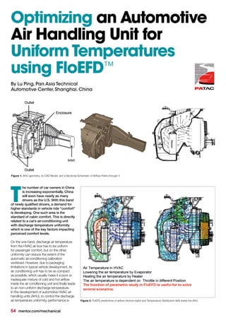 54 mentor.com/mechanical
he number of car owners in China
is increasing exponentially. China
will soon have nearly as many
drivers as the U.S. With this band
of newly qualified drivers, a demand for
higher standards in vehicle ride “comfort”
is developing. One such area is the
standard of cabin comfort. This is directly
related to a car’s air-conditioning unit
with discharge temperature uniformity
which is one of the key factors impacting
perceived comfort levels.
On the one hand, discharge air temperature
from the HVAC air box has to be uniform
for passenger comfort, but on the other,
uniformity can reduce the extent of the
automatic air-conditioning calibration
workload. However, due to packaging
limitations in typical vehicle development, its
air conditioning unit has to be as compact
as possible, which usually make it a poor or
inadequate mixture of cold and hot airflow
inside the air conditioning unit and finally leads
to an non-uniform discharge temperature.
In the development of automotive HVAC air
handling units (AHU), to control the discharge
air temperature uniformity, performance is
T
Optimizing an Automotive
Air Handling Unit for
Uniform Temperatures
using FloEFD™
By Lu Ping, Pan Asia Technical
Automotive Center, Shanghai, China
Figure 1. AHU geometry, its CAD Model, and a Sectional Schematic of Airflow Paths through it
Figure 2. FloEFD predictions of airflow Vectors (right) and Temperature Distribution (left) inside the AHU
 