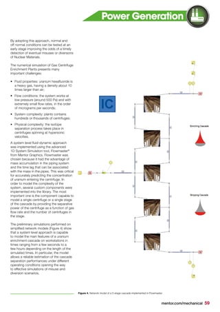mentor.com/mechanical 59
By adopting this approach, normal and
off normal conditions can be tested at an
early stage improving the odds of a timely
detection of eventual misuses or diversions
of Nuclear Materials.
The numerical simulation of Gas Centrifuge
Enrichment Plants presents many
important challenges:
•	 Fluid properties: uranium hexafluoride is
a heavy gas, having a density about 10
times larger than air;
•	 Flow conditions: the system works at
low pressure (around 500 Pa) and with
extremely small flow rates, in the order
of micrograms per seconds;
•	 System complexity: plants contains
hundreds or thousands of centrifuges;
•	 Physical complexity: the isotope
separation process takes place in
centrifuges spinning at hypersonic
velocities.
A system level fluid-dynamic approach
was implemented using the advanced
1D System Simulation tool, Flowmaster®
from Mentor Graphics. Flowmaster was
chosen because it had the advantage of
mass accumulation in the piping system
and the time lag that can be associated
with the mass in the pipes. This was critical
for accurately predicting the concentration
of uranium entering the centrifuge. In
order to model the complexity of the
system, several custom components were
implemented into the library. The most
important one is the component capable to
model a single centrifuge or a single stage
of the cascade by providing the separative
power of the centrifuge as a function of gas
flow rate and the number of centrifuges in
the stage.
The preliminary simulations performed on
simplified network models (Figure 4) show
that a system level approach is capable
to model the main features of a uranium
enrichment cascade on workstations in
times ranging from a few seconds to a
few hours depending on the length of the
simulated times. In particular, the model
allows a reliable estimation of the cascade
separation performances under different
operating conditions opening the way
to effective simulations of misuse and
diversion scenarios.
Figure 4. Network model of a 5-stage cascade implemented in Flowmaster.
Power Generation
 