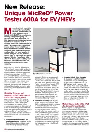 6 mentor.com/mechanical
New Release:
Unique MicReD®
Power
Tester 600A for EV/HEVs
entor Graphics is pleased to
announce the launch of the
MicReD®
Power Tester 600A,
which tests electric and
hybrid vehicle (EV/HEV) power electronics
reliability during power cycling. The
MicReD Power Tester 600A allows EV/
HEV development and reliability engineers
to test power electronics (such as
insulated gate bipolar transistors – IGBTs,
MOSFETs, transistors, and chargers) for
mission-critical thermal reliability and
lifecycle performance. Thermal reliability
issues can result in EV/HEV automotive
recalls, and the ever wider adoption of
electric and hybrid cars has created a
specific need for this solution. The Mentor
Graphics®
MicReD Power Tester 600A
also meets the industry’s need for power
electronics thermal simulation and test,
delivering unmatched accuracy and
scalability.
Delta Electronics develops high-efficiency
and high-density power module products in
Taiwan. “We apply the Power Tester 1500A
to gain insight into the lifetime performance
and assure the reliability of the IGBT
module,” said Andy Liao, section manager,
Delta Electronics. “The Power Tester 600A
could provide a scalable solution that would
allow us to measure many discrete power
devices or modules concurrently. This
increased testing throughput would give us
statistical failure data that we need in order
to accurately predict the field lifetime of the
products.”
Reliability, Accuracy and
Scalability Solves EV/HEV Power
Electronics Thermal Issues
Designers of today’s EV/HEVs are faced
with significant mission-critical challenges:
foremost among these is ensuring the
thermal reliability of power electronics
modules; detecting potential degradation of
IGBTs caused by a range of standard drive
cycles; and identifying the underlying damage
root causes. Mentor’s MicReD Power
Tester 600A solution provides accurate and
reliable test results that scale to real-world
requirements:
•	 Comprehensive Diagnostics for
Thermal Reliability: The MicReD Power
Tester 600A product provides a simple
reliability testing process for lifecycle
M
estimation. Device set-up is easy and
power cycles are fully automated. The
T3Ster®
“structure function” feature inside
the Power Tester yields non-destructive
“failure-in-progress” data for each IGBT.
All diagnostic information is recorded
during testing, from current, voltage and
die temperature sensing, to “structure
function” changes that point to reasons
for failures in the package structure.
Package development, reliability and
batch checking of incoming parts can
now be tested before production.
•	 Simulation Accuracy: The MicReD
Power Tester 600A product can power
IGBT modules through tens of thousands
of cycles. This provides “real-time”
failure-in-progress data for diagnostics,
significantly reducing test time and
eliminating the need for post-mortem or
destructive failure analysis. Associated
3D CFD (computational fluid dynamics)
simulation errors can be reduced from
typically up to 20% to 0.5% for accurate
thermal characterization of IGBTs and
components due to Mentor’s calibration
technology solely found in the MicReD
T3Ster product.
•	 Scalability – Tests Up to 128 IGBTs
in Series: Up to eight MicReD 600A
Power Testers can be chained together
to allow users to power cycle up to 128
IGBTs simultaneously in a system test.
The MicReD Power Tester 600A product
delivers 48V under load, and users can deal
with components mounted externally on
cooling systems for maximum flexibility. The
MicReD Power Tester 600A also meets the
needs of emerging de facto EV/HEV power
electronics testing best practices such as
those currently being developed for the
German automotive industry.
MicReD Power Tester 600A – Part
of a Comprehensive Solution
Mentor Graphics is uniquely positioned
as the only company that can provide a
complete thermal software simulation and
hardware testing solution specifically for the
EV/HEV market. The MicReD Power Tester
600A product can be coupled with Mentor’s
leading CFD simulation technologies.
Mentor’s FloTHERM®
and FloEFD™ 3D CFD
software provide for front-loading thermal
simulation of power modules. When coupled
with the Flowmaster®
full vehicle thermo-fluid
Figure 1. MicReD Power Tester 600A
 