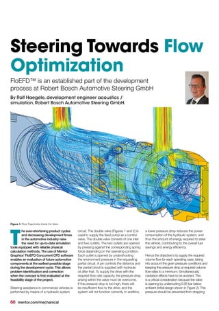 60 mentor.com/mechanical
he ever-shortening product cycles
and decreasing development times
in the automotive industry raise
the need for up-to-date simulation
tools equipped with reliable physical
calculation methods. The use of Mentor
Graphics’ FloEFD Concurrent CFD software
enables an evaluation of future automotive
components at the earliest possible stage
during the development cycle. This allows
problem identification and correction
when the concept is first evaluated at the
feasibility stage of the project.
Steering assistance in commercial vehicles is
performed by means of a hydraulic system
T
Steering Towards Flow
Optimization
By Rolf Haegele, development engineer acoustics /
simulation, Robert Bosch Automotive Steering GmbH.
FloEFD™ is an established part of the development
process at Robert Bosch Automotive Steering GmbH
circuit. The double valve (Figures 1 and 2) is
used to supply the feed pump as a control
valve. The double valve consists of one inlet
and two outlets. The two outlets are opened
by pressing against the corresponding spring
force depending on the operating condition.
Each outlet is opened by undershooting
the environment pressure in the requesting
partial circuit. A pin controls the distance and
the partial circuit is supplied with hydraulic
oil after that. To supply the drive with the
required flow rate capacity, the pressure drop
arising within the valve must be overcome.
If the pressure drop is too high, there will
be insufficient flow to the drive, and the
system will not function correctly. In addition,
a lower pressure drop reduces the power
consumption of the hydraulic system, and
thus the amount of energy required to steer
the vehicle, contributing to the overall fuel
savings and energy efficiency.
Hence the objective is to supply the required
volume flow for each operating case, taking
into account the given pressure conditions and
keeping the pressure drop at required volume
flow rates to a minimum. Simultaneously,
cavitation effects have to be avoided. This
is a critical consideration because the valve
is opening by undercutting 0.95 bar below
ambient (initial design shown in Figure 2). This
pressure should be prevented from dropping
Figure 1. Flow Trajectories Inside the Valve.
 