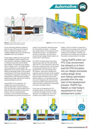 mentor.com/mechanical 61
Automotive
Figure 3. Design variation Figure 4. Design variation Figure 5. Design variation
Figure 2. The initial design opens on the left
by undershooting the environment pressure.
too low while being sufficiently negative to
open the valve. At the same time, external
factors constraining the design, such as
available installation space and manufacturing
capabilities have to be considered.
Several design variations for the double valve
were investigated in FloEFD. Aside from the
main geometry modifications, detailed changes
to individual components and their effects
were analyzed. For example, the pin designs
shown in figures 3 and 4. The insights gained
were incorporated at an early stage in the
development of the product concept. The most
efficient overall design based on the simulation
results (Figures 5 and 6) was manufactured as
a prototype and measured in a test setup. The
measurements confirmed that the simulation
results were accurate, reducing the number of
physical prototypes to just one.
Using FloEFD for this application, the
available flow rate was increased by
approximately 300%, while the pressure
drop was reduced by approximately 20% to
approximately 0.8 bar below environment
pressure. The time saving achieved
compared to the conventional prototype-
based development process was around five
weeks for the application described above.
By “frontloading” simulation – simulating
each design iteration at the beginning of the
development process – the development
process is streamlined, and optimized to
ensure that each design iteration leads to an
improvement in performance.
For FloEFD simulation Bosch Automotive
Steering uses native 3D CAD data directly
within the PTC Creo Parametric environment.
During the modeling process, the fluid space
is automatically captured and the mesh is
generated from just a few settings within
the software. Today Bosch development
engineers use the parametric study capability
within the PTC Creo environment to quickly
prepare FloEFD simulations that are both
fast and reliable to run, eliminating the need
and cost of integrating with other software,
or face the problems associated with using
CAD neutral files including loss of parametric
information and feature history.
In this case, by frontloading the CFD
simulations Bosch Automotive was able
to optimize the design of the pin in detail,
allowing it to be designed for use across
a series of such valves in the future. In
addition, with the simulation models being
available for future analysis where the impact
on the resulting weight and the quantity of
material can be evaluated. Therefore cost
optimizations have already been achieved at
the product concept phase for the series.
Figure 6. Flow Vectors Inside the Valve.
“Using FloEFD within our
PTC Creo environment
has allowed us to front-
load full CFD simulation
into our design processes,
cutting design times
and making optimization
possible from the very
start of the development
process. FloEFD has
helped us meet today’s
requirement for short
development cycles.”
 