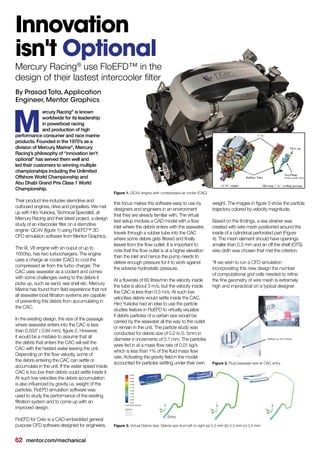 62 mentor.com/mechanical
ercury Racing®
is known
worldwide for its leadership
in powerboat racing
and production of high
performance consumer and race marine
products. Founded in the 1970’s as a
division of Mercury Marine®
, Mercury
Racing’s philosophy of “innovation isn’t
optional” has served them well and
led their customers to winning multiple
championships including the Unlimited
Offshore World Championship and
Abu Dhabi Grand Prix Class 1 World
Championship.
Their product line includes sterndrive and
outboard engines, drive and propellers. We met
up with Hiro Yukioka, Technical Specialist, at
Mercury Racing and their latest project, a design
study of an intercooler filter on a sterndrive
engine- QC4V (figure 1) using FloEFD™ 3D
CFD simulation software from Mentor Graphics.
The 9L V8 engine with an ouput of up to
1650hp, has two turbochargers. The engine
uses a charge air cooler (CAC) to cool the
compressed air from the turbo charger. The
CAC uses seawater as a coolant and comes
with some challenges owing to the debris it
picks up, such as sand, sea shell etc. Mercury
Marine has found from field experience that not
all seawater boat filtration systems are capable
of preventing this debris from accumulating in
the CAC.
In the existing design, the size of the passage
where seawater enters into the CAC is less
than 0.033” ( 0.84 mm), figure 2. However,
it would be a mistake to assume that all
the debris that enters the CAC will exit the
CAC with the heated water leaving the unit.
Depending on the flow velocity, some of
the debris entering the CAC can settle or
accumulate in the unit. If the water speed inside
CAC is too low then debris could settle inside it.
At such low velocities the debris accumulation
is also influenced by gravity i.e. weight of the
particles. FloEFD simulation software was
used to study the performance of the existing
filtration system and to come up with an
improved design.
FloEFD for Creo is a CAD-embedded general
purpose CFD software designed for engineers,
M
Innovation
isn't Optional
By Prasad Tota,Application
Engineer, Mentor Graphics
this focus makes the software easy to use by
designers and engineers in an environment
that they are already familiar with. The virtual
test setup involves a CAD model with a flow
inlet where the debris enters with the seawater,
travels through a rubber tube into the CAC
where some debris gets filtered and finally
leaves from the flow outlet. It is important to
note that the flow outlet is at a higher elevation
than the inlet and hence the pump needs to
deliver enough pressure for it to work against
the adverse hydrostatic pressure.
At a flowrate of 60 litres/min the velocity inside
the tube is about 3 m/s, but the velocity inside
the CAC is less than 0.5 m/s. At such low
velocities debris would settle inside the CAC.
Hiro Yukioka had an idea to use the particle
studies feature in FloEFD to virtually visualize
if debris particles of a certain size would be
carried by the seawater all the way to the outlet
or remain in the unit. The particle study was
conducted for debris size of 0.2 to 0. 5mm in
diameter in increments of 0.1 mm. The particles
were fed in at a mass flow rate of 0.01 kg/s
which is less than 1% of the fluid mass flow
rate. Activating the gravity field in the model
accounted for particles settling under their own
Mercury Racing®
use FloEFD™ in the
design of their lastest intercooler filter
weight. The images in figure 3 show the particle
trajectory colored by velocity magnitude.
Based on the findings, a sea strainer was
created with wire mesh positioned around the
inside of a cylindrical perforated part (Figure
4). The mesh element should have openings
smaller than 0.3 mm and an off the shelf (OTS)
wire cloth was chosen that met the criterion.
“If we wish to run a CFD simulation
incorporating this new design the number
of computational grid cells needed to refine
the fine geometry of wire mesh is extremely
high and impractical on a typical designer
Figure 1. QC4V engine with compressed air cooler (CAC)
Figure 2. Fluid passage size at CAC entry
Figure 3. Virtual Debris test, Debris size from left to right (a) 0.2 mm (b) 0.3 mm (c) 0.5 mm
Entry
 