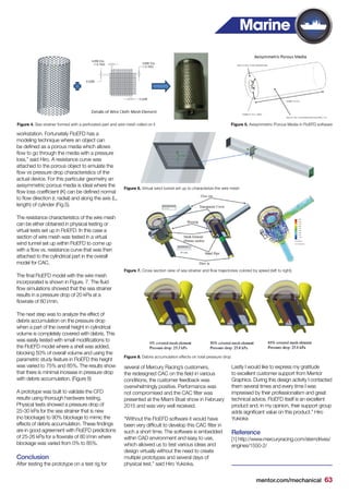mentor.com/mechanical 63
workstation. Fortunately FloEFD has a
modeling technique where an object can
be defined as a porous media which allows
flow to go through the media with a pressure
loss,” said Hiro. A resistance curve was
attached to the porous object to emulate the
flow vs pressure drop characteristics of the
actual device. For this particular geometry an
axisymmetric porous media is ideal where the
flow loss coefficient (K) can be defined normal
to flow direction (r, radial) and along the axis (L,
length) of cylinder (Fig.5).
The resistance characteristics of the wire mesh
can be either obtained in physical testing or
virtual tests set up in FloEFD. In this case a
section of wire mesh was tested in a virtual
wind tunnel set up within FloEFD to come up
with a flow vs. resistance curve that was then
attached to the cylindrical part in the overall
model for CAC.
The final FloEFD model with the wire mesh
incorporated is shown in Figure. 7. The fluid
flow simulations showed that the sea strainer
results in a pressure drop of 20 kPa at a
flowrate of 80 l/min.
The next step was to analyze the effect of
debris accumulation on the pressure drop
when a part of the overall height in cylindrical
volume is completely covered with debris. This
was easily tested with small modifications to
the FloEFD model where a shell was added,
blocking 50% of overall volume and using the
parametric study feature in FloEFD this height
was varied to 75% and 85%. The results show
that there is minimal increase in pressure drop
with debris accumulation. (Figure 8)
A prototype was built to validate the CFD
results using thorough hardware testing.
Physical tests showed a pressure drop of
25-30 kPa for the sea strainer that is new
(no blockage) to 90% blockage to mimic the
effects of debris accumulation. These findings
are in good agreement with FloEFD predictions
of 25-26 kPa for a flowrate of 80 l/min where
blockage was varied from 0% to 85%.
Conclusion
After testing the prototype on a test rig for
several of Mercury Racing’s customers,
the redesigned CAC on the field in various
conditions, the customer feedback was
overwhelmingly positive. Performance was
not compromised and the CAC filter was
presented at the Miami Boat show in February
2015 and was very well received.
“Without the FloEFD software it would have
been very difficult to develop this CAC filter in
such a short time. The software is embedded
within CAD environment and easy to use,
which allowed us to test various ideas and
design virtually without the need to create
multiple prototypes and several days of
physical test.” said Hiro Yukioka.
Lastly I would like to express my gratitude
to excellent customer support from Mentor
Graphics. During this design activity I contacted
them several times and every time I was
impressed by their professionalism and great
technical advice. FloEFD itself is an excellent
product and, in my opinion, their support group
adds significant value on this product.” Hiro
Yukioka
Reference
[1] http://www.mercuryracing.com/sterndrives/
engines/1550-2/
Marine
Figure 5. Axisymmetric Porous Media in FloEFD softwareFigure 4. Sea strainer formed with a perforated part and wire mesh rolled on it
Figure 6. Virtual wind tunnel set up to characterize the wire mesh
Figure 7. Cross section view of sea strainer and flow trajectories colored by speed (left to right).
Figure 8. Debris accumulation effects on total pressure drop
 