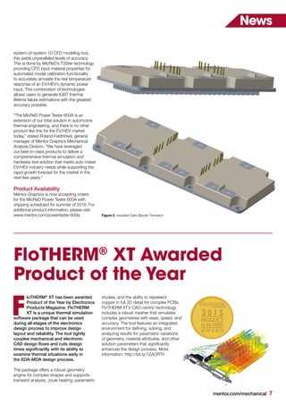 mentor.com/mechanical 7
News
FloTHERM®
XT Awarded
Product of the Year
loTHERM®
XT has been awarded
Product of the Year by Electronics
Products Magazine. FloTHERM
XT is a unique thermal simulation
software package that can be used
during all stages of the electronics
design process to improve design
layout and reliability. The tool tightly
couples mechanical and electronic
CAD design flows and cuts design
times significantly with its ability to
examine thermal situations early in
the EDA-MDA design process.
The package offers a robust geometry
engine for complex shapes and supports
transient analysis, Joule heating, parametric
F
Figure 2. Insulated Gate Bipolar Transistor
system-of-system 1D CFD modeling tool,
this yields unparalleled levels of accuracy.
This is done by MicReD’s T3Ster technology
providing CFD input material properties for
automated model calibration functionality
to accurately simulate the real temperature
response of an EV/HEV’s dynamic power
input. This combination of technologies
allows users to generate IGBT thermal
lifetime failure estimations with the greatest
accuracy possible.
“The MicReD Power Tester 600A is an
extension of our total solution in automotive
thermal engineering, and there is no other
product like this for the EV/HEV market
today,” stated Roland Feldhinkel, general
manager of Mentor Graphics Mechanical
Analysis Division. “We have leveraged
our best-in-class products to deliver a
comprehensive thermal simulation and
hardware test solution that meets auto maker
EV/HEV industry needs while supporting the
rapid growth forecast for the market in the
next few years.”
Product Availability
Mentor Graphics is now accepting orders
for the MicReD Power Tester 600A with
shipping scheduled for summer of 2016. For
additional product information, please visit:
www.mentor.com/powertester-600a.
studies, and the ability to represent
copper in full 3D detail for complex PCBs.
FloTHERM XT’s CAD-centric technology
includes a robust mesher that simulates
complex geometries with ease, speed, and
accuracy. The tool features an integrated
environment for defining, solving, and
analyzing results for parametric variations
of geometry, material attributes, and other
solution parameters that significantly
enhances the design process. More
information: http://bit.ly/1ZAORTh
 