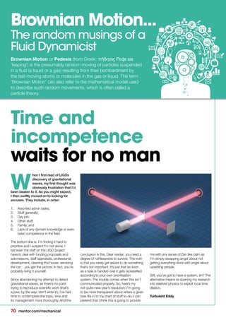70 mentor.com/mechanical
Brownian Motion...
The random musings of a
Fluid Dynamicist
hen I first read of LIGOs
discovery of gravitational
waves, my first thought was
obviously frustration that I’d
been beaten to it. As you might expect,
I then swiftly moved on to looking for
excuses. They include, in order:
1.	 Assorted admin tasks;
2.	 Stuff generally;
3.	 Day job;
4.	 Other stuff;
5.	 Family; and
6.	 Lack of any domain knowledge or even
basic competence in the field.
The bottom line is, I’m finding it hard to
prioritize and I suspect I’m not alone. I
bet even the staff on the LIGO project
have to deal with funding proposals and
submissions, staff appraisals, professional
development, cleaning the house, servicing
the car….you get the picture. In fact, you’re
probably living it yourself.
Since abandoning my attempt to detect
gravitational waves, as there’s no point
trying to reproduce scientific work (that’s
a joke, by the way: don’t write in), I’ve had
time to contemplate the topic, time and
its management more thoroughly. And the
Brownian Motion or Pedesis (from Greek: πήδησις Pɛɖeːsɪs
'leaping') is the presumably random moving of particles suspended
in a fluid (a liquid or a gas) resulting from their bombardment by
the fast-moving atoms or molecules in the gas or liquid. The term
'Brownian Motion' can also refer to the mathematical model used
to describe such random movements, which is often called a
particle theory.
conclusion is this, Dear reader: you need a
degree of ruthlessness to survive. The truth
is that you rarely get asked to do something
that’s not important. It’s just that as soon
as a task is handed over it gets reclassified
according to your own prioritisation
system. The trouble comes when this isn’t
communicated properly. So, here’s my
not-quite-new-year’s resolution: I’m going
to be more transparent about where a given
task fits in to my chart of stuff-to-do. I can
pretend that I think this is going to provide
me with any sense of Zen like calm as
I’m simply swapping angst about not
getting everything done with angst about
upsetting people.
Still, you’ve got to have a system, eh? The
alternative means re-opening my research
into relativist physics to exploit local time
dilation.
Turbulent Eddy
Time and
incompetence
waits for no man
W
 
