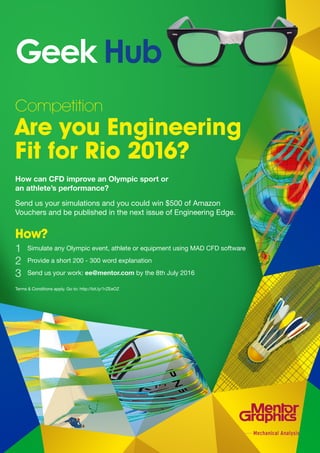mentor.com/mechanical 71
Competition
Are you Engineering
Fit for Rio 2016?
How can CFD improve an Olympic sport or
an athlete’s performance?
Send us your simulations and you could win $500 of Amazon
Vouchers and be published in the next issue of Engineering Edge.
How?
	 Simulate any Olympic event, athlete or equipment using MAD CFD software
	 Provide a short 200 - 300 word explanation
	 Send us your work: ee@mentor.com by the 8th July 2016
Terms & Conditions apply. Go to: http://bit.ly/1rZEeOZ
Geek Hub
1
2
3
 