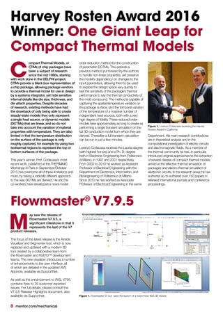 8 mentor.com/mechanical
Harvey Rosten Award 2016
Winner: One Giant Leap for
Compact Thermal Models
ompact Thermal Models, or
CTMs of chip packages have
been a subject of research
since the mid 1990s, starting
with work done in the DELPHI project.
CTMs provide a black box representation of
a chip package, allowing package vendors
to provide a thermal model for use in design
by a systems integrator, yet hide sensitive
internal details like die size, thickness, and
die attach properties. Despite decades
of research, existing methods have had
the drawback of only being able to create
steady-state models they only represent
a single heat source, or dynamic models
(DCTMs) that are linear, and so do not
take into account the variation of material
properties with temperature. They are also
limited in that the temperature distribution
on the surface of the package is only
roughly captured, for example by using two
isothermal regions to represent the top or
bottom surfaces of the package.
This year's winner, Prof. Codecasa’s most
recent work, published at the THERMINIC
Workshop in Paris in September/October
2015 has overcome all of these limitations and
more, by taking a radically different approach
to the way DCTMs are derived. He and his
co-workers have developed a novel model
order reduction method for the construction
of parametric DCTMs. This extends a
previous method put forward by the authors
to handle non-linear properties, yet preserve
the model’s dependency on changes to the
input parameters, allowing them to be used
to explore the design space very quickly to
test the sensitivity of the package’s thermal
performance to say the thermal conductivity of
the mold compound. The method is capable of
capturing the spatial temperature variation on
the package surface, and the temporal variation
of the temperature of a massive number of
independent heat sources, both with a very
high degree of fidelity. These reduced order
models take approximately as long to create as
performing a single transient simulation on the
full 3D conduction model from which they are
derived. Thereafter a full transient calculation
can be run in just a few minutes.
Lorenzo Codecasa received the Laurea degree
(with highest honors) and a Ph. D. degree
both in Electronic Engineering from Politecnico
di Milano, in 1997 and 2001 respectively.
From 2002 to 2010 he worked as Assistant
Professor of Electrical Engineering with the
Department of Electronics, Information, and
Bioengineering of Politecnico di Milano.
Since 2010 he has worked as Associate
Professor of Electrical Engineering in the same
C
Figure 1. Lorenzo Codecasa receiving the Harvey
Rosten Award in California
Figure 1. Flowmaster V7.9.5. sees the launch of a brand new AVS 3D Viewer
Flowmaster®
V7.9.5
ay saw the release of
Flowmaster V7.9.5, a
significant milestone in that it
represents the last of the V7
product releases.
The focus of this latest release is the Airside
Visualizer and Segmenter tool, which is now
replaced and updated with a modern 3D
tool created by a collaborative team from
the Flowmaster and FloEFD™ development
teams. The new visualizer introduces a number
of enhancements to the user interface, all
of which are detailed in the updated AVS
Appnote, available via SupportNet.
As well as the enhancement to AVS, V795
contains fixes to 29 customer reported
issues. For full details, please consult the
V7.9.5 Release Highlights document, also
available via Supportnet.
M
Department. His main research contributions
are in theoretical analysis and in the
computational investigation of electric circuits
and electromagnetic fields. As a member of
the thermal community he has, in particular,
introduced original approaches to the extraction
of several classes of compact thermal models,
aimed at the effective thermal simulation of
packages and electro-thermal simulation of
electronic circuits. In his research areas he has
authored or co-authored over 150 papers in
refereed international journals and conference
proceedings.
 