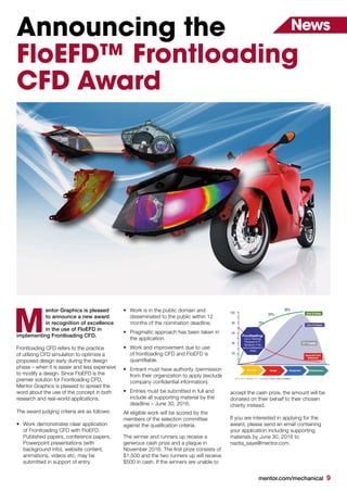 mentor.com/mechanical 9
NewsAnnouncing the
FloEFD™ Frontloading
CFD Award
entor Graphics is pleased
to announce a new award
in recognition of excellence
in the use of FloEFD in
implementing Frontloading CFD.
Frontloading CFD refers to the practice
of utilizing CFD simulation to optimize a
proposed design early during the design
phase – when it is easier and less expensive
to modify a design. Since FloEFD is the
premier solution for Frontloading CFD,
Mentor Graphics is pleased to spread the
word about the use of the concept in both
research and real-world applications.
The award judging criteria are as follows:
•	 Work demonstrates clear application
of Frontloading CFD with FloEFD.
Published papers, conference papers,
Powerpoint presentations (with
background info), website content,
animations, videos etc. may be
submitted in support of entry.
•	 Work is in the public domain and
disseminated to the public within 12
months of the nomination deadline.
•	 Pragmatic approach has been taken in
the application.
•	 Work and improvement due to use
of frontloading CFD and FloEFD is
quantifiable.
•	 Entrant must have authority /permission
from their organization to apply (exclude
company confidential information).
•	 Entries must be submitted in full and
include all supporting material by the
deadline – June 30, 2016.
All eligible work will be scored by the
members of the selection committee
against the qualification criteria.
The winner and runners up receive a
generous cash prize and a plaque in
November 2016. The first prize consists of
$1,500 and the two runners up will receive
$500 in cash. If the winners are unable to
M
accept the cash prize, the amount will be
donated on their behalf to their chosen
charity instead.
If you are interested in applying for the
award, please send an email containing
your application including supporting
materials by June 30, 2016 to
nazita_saye@mentor.com.
 