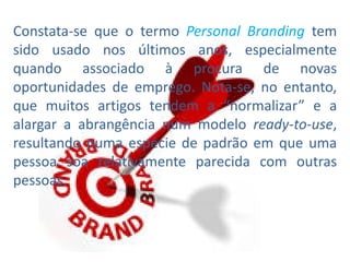 Constata-se que o termo Personal Branding tem
sido usado nos últimos anos, especialmente
quando associado à procura de novas
oportunidades de emprego. Nota-se, no entanto,
que muitos artigos tendem a “normalizar” e a
alargar a abrangência num modelo ready-to-use,
resultando numa espécie de padrão em que uma
pessoa soa relativamente parecida com outras
pessoas.
 