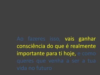 Ao fazeres isso, vais ganhar
consciência do que é realmente
importante para ti hoje, e como
queres que venha a ser a tua
vida no futuro
 