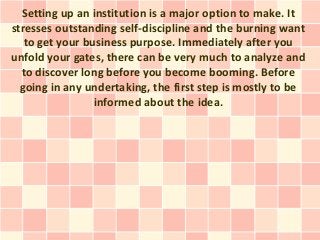 Setting up an institution is a major option to make. It
stresses outstanding self-discipline and the burning want
   to get your business purpose. Immediately after you
unfold your gates, there can be very much to analyze and
  to discover long before you become booming. Before
  going in any undertaking, the first step is mostly to be
                 informed about the idea.
 