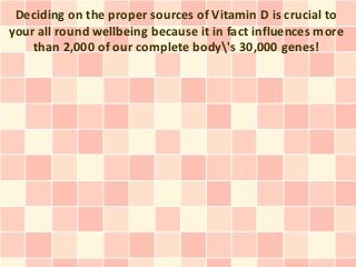 Deciding on the proper sources of Vitamin D is crucial to
your all round wellbeing because it in fact influences more
    than 2,000 of our complete body's 30,000 genes!
 
