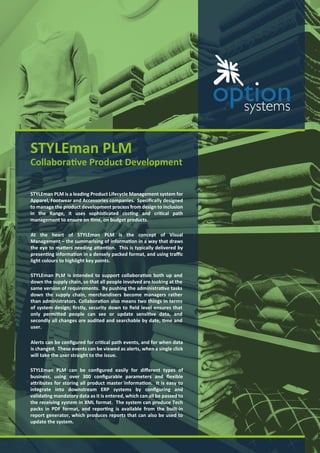 STYLEman PLM
Collaborative Product Development
STYLEman PLM is a leading Product Lifecycle Management system for
Apparel, Footwear and Accessories companies Speciﬁcally designed
to manage the product development process from design to inclusion
in the Range, it uses sophisticated costing and critical path
management to ensure on time, on budget products
STYLEman PLM can be conﬁgured easily for diﬀerent types of
business, using over conﬁgurable parameters and exible
attributes for storing all product master information It is easy to
integrate into downstream ERP systems by conﬁguring and
validating mandatory data as it is entered, which can all be passed to
the receiving system in XML format The system can produce Tech
packs in PDF format, and reporting is available from the built-in
report generator, which produces reports that can also be used to
update the system
STYLEman PLM is intended to support collaboration both up and
down the supply chain, so that all people involved are looking at the
same version of requirements By pushing the administrative tasks
down the supply chain, merchandisers become managers rather
than administrators Collaboration also means two things in terms
of system design ﬁrstly, security down to ﬁeld level ensures that
only permitted people can see or update sensitive data, and
secondly all changes are audited and searchable by date, time and
user
At the heart of STYLEman PLM is the concept of Visual
Management the summarising of information in a way that draws
the eye to matters needing attention This is typically delivered by
presenting information in a densely packed format, and using tra c
light colours to highlight key points
Alerts can be conﬁgured for critical path events, and for when data
is changed These events can be viewed as alerts, when a single click
will take the user straight to the issue
 