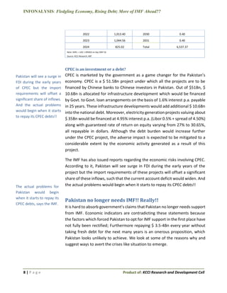 INFONALYSIS: Fledgling Economy, Rising Debt; More of IMF Ahead??
8 | P a g e Product of: KCCI Research and Development Cell
2022 1,013.40 2030 0.40
2023 1,044.56 2031 0.40
2024 825.02 Total 6,537.37
Note: SDR1 = US$ 1.395810 on Sep 30th’16
Source: KCCI Research, IMF
CPEC is an investment or a debt?
CPEC is marketed by the government as a game changer for the Pakistan’s
economy. CPEC is a $ 51.5Bn project under which all the projects are to be
financed by Chinese banks to Chinese investors in Pakistan. Out of $51Bn, $
10.6Bn is allocated for infrastructure development which would be financed
by Govt. to Govt. loan arrangements on the basis of 1.6% interest p.a. payable
in 25 years. These infrastructure developments would add additional $ 10.6Bn
into the national debt. Moreover, electricity generation projects valuing about
$ 35Bn would be financed at 4.95% interest p.a. (Libor 0.5% + spread of 4.50%)
along with guaranteed rate of return on equity varying from 27% to 30.65%,
all repayable in dollars. Although the debt burden would increase further
under the CPEC project, the adverse impact is expected to be mitigated to a
considerable extent by the economic activity generated as a result of this
project.
The IMF has also issued reports regarding the economic risks involving CPEC.
According to it, Pakistan will see surge in FDI during the early years of the
project but the import requirements of these projects will offset a significant
share of these inflows, such that the current account deficit would widen. And
the actual problems would begin when it starts to repay its CPEC debts!!
Pakistan no longer needs IMF!! Really!!
It is hard to absorb government’s claims that Pakistan no longer needs support
from IMF. Economic indicators are contradicting these statements because
the factors which forced Pakistan to opt for IMF support in the first place have
not fully been rectified; Furthermore repaying $ 3.5-4Bn every year without
taking fresh debt for the next many years is an onerous proposition, which
Pakistan looks unlikely to achieve. We look at some of the reasons why and
suggest ways to avert the crises like situation to emerge.
Pakistan will see a surge in
FDI during the early years
of CPEC but the import
requirements will offset a
significant share of inflows.
And the actual problems
would begin when it starts
to repay its CPEC debts!!
The actual problems for
Pakistan would begin
when it starts to repay its
CPEC debts, says the IMF.
 