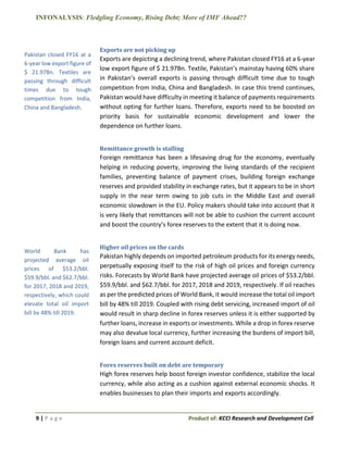 INFONALYSIS: Fledgling Economy, Rising Debt; More of IMF Ahead??
9 | P a g e Product of: KCCI Research and Development Cell
Exports are not picking up
Exports are depicting a declining trend, where Pakistan closed FY16 at a 6-year
low export figure of $ 21.97Bn. Textile, Pakistan’s mainstay having 60% share
in Pakistan’s overall exports is passing through difficult time due to tough
competition from India, China and Bangladesh. In case this trend continues,
Pakistan would have difficulty in meeting it balance of payments requirements
without opting for further loans. Therefore, exports need to be boosted on
priority basis for sustainable economic development and lower the
dependence on further loans.
Remittance growth is stalling
Foreign remittance has been a lifesaving drug for the economy, eventually
helping in reducing poverty, improving the living standards of the recipient
families, preventing balance of payment crises, building foreign exchange
reserves and provided stability in exchange rates, but it appears to be in short
supply in the near term owing to job cuts in the Middle East and overall
economic slowdown in the EU. Policy makers should take into account that it
is very likely that remittances will not be able to cushion the current account
and boost the country’s forex reserves to the extent that it is doing now.
Higher oil prices on the cards
Pakistan highly depends on imported petroleum products for its energy needs,
perpetually exposing itself to the risk of high oil prices and foreign currency
risks. Forecasts by World Bank have projected average oil prices of $53.2/bbl.
$59.9/bbl. and $62.7/bbl. for 2017, 2018 and 2019, respectively. If oil reaches
as per the predicted prices of World Bank, it would increase the total oil import
bill by 48% till 2019. Coupled with rising debt servicing, increased import of oil
would result in sharp decline in forex reserves unless it is either supported by
further loans, increase in exports or investments. While a drop in forex reserve
may also devalue local currency, further increasing the burdens of import bill,
foreign loans and current account deficit.
Forex reserves built on debt are temporary
High forex reserves help boost foreign investor confidence, stabilize the local
currency, while also acting as a cushion against external economic shocks. It
enables businesses to plan their imports and exports accordingly.
Pakistan closed FY16 at a
6-year low export figure of
$ 21.97Bn. Textiles are
passing through difficult
times due to tough
competition from India,
China and Bangladesh.
World Bank has
projected average oil
prices of $53.2/bbl.
$59.9/bbl. and $62.7/bbl.
for 2017, 2018 and 2019,
respectively, which could
elevate total oil import
bill by 48% till 2019.
 