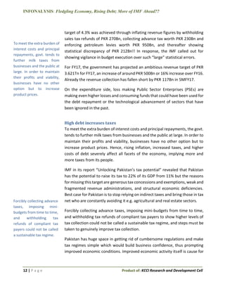 INFONALYSIS: Fledgling Economy, Rising Debt; More of IMF Ahead??
12 | P a g e Product of: KCCI Research and Development Cell
target of 4.3% was achieved through inflating revenue figures by withholding
sales tax refunds of PKR 270Bn, collecting advance tax worth PKR 230Bn and
enforcing petroleum levies worth PKR 950Bn, and thereafter showing
statistical discrepancy of PKR 212Bn!! In response, the IMF called out for
showing vigilance in budget execution over such “large” statistical errors.
For FY17, the government has projected an ambitious revenue target of PKR
3.621Tn for FY17, an increase of around PKR 500Bn or 16% increase over FY16.
Already the revenue collection has fallen short by PKR 117Bn in 5MFY17.
On the expenditure side, loss making Public Sector Enterprises (PSEs) are
making even higher losses and consuming funds that could have been used for
the debt repayment or the technological advancement of sectors that have
been ignored in the past.
High debt increases taxes
To meet the extra burden of interest costs and principal repayments, the govt.
tends to further milk taxes from businesses and the public at large. In order to
maintain their profits and viability, businesses have no other option but to
increase product prices. Hence, rising inflation, increased taxes, and higher
costs of debt severely affect all facets of the economy, implying more and
more taxes from its people.
IMF in its report “Unlocking Pakistan’s tax potential” revealed that Pakistan
has the potential to raise its tax to 22% of its GDP from 11% but the reasons
for missing this target are generous tax concessions and exemptions, weak and
fragmented revenue administrations, and structural economic deficiencies.
Best case for Pakistan is to stop relying on indirect taxes and bring those in tax
net who are constantly avoiding it e.g. agricultural and real estate sectors.
Forcibly collecting advance taxes, imposing mini-budgets from time to time,
and withholding tax refunds of compliant tax payers to show higher levels of
tax collection could not be called a sustainable tax regime, and steps must be
taken to genuinely improve tax collection.
Pakistan has huge space in getting rid of cumbersome regulations and make
tax regimes simple which would build business confidence, thus prompting
improved economic conditions. Improved economic activity itself is cause for
To meet the extra burden of
interest costs and principal
repayments, govt. tends to
further milk taxes from
businesses and the public at
large. In order to maintain
their profits and viability,
businesses have no other
option but to increase
product prices.
Forcibly collecting advance
taxes, imposing mini-
budgets from time to time,
and withholding tax
refunds of compliant tax
payers could not be called
a sustainable tax regime.
 