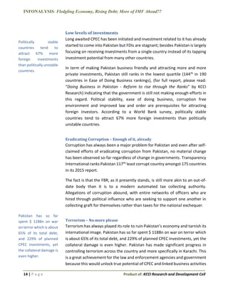 INFONALYSIS: Fledgling Economy, Rising Debt; More of IMF Ahead??
14 | P a g e Product of: KCCI Research and Development Cell
Low levels of investments
Long awaited CPEC has been initiated and investment related to it has already
started to come into Pakistan but FDIs are stagnant; besides Pakistan is largely
focusing on receiving investments from a single country instead of its tapping
investment potential from many other countries.
In term of making Pakistan business friendly and attracting more and more
private investments, Pakistan still ranks in the lowest quartile (144th in 190
countries in Ease of Doing Business rankings), (for full report, please read:
“Doing Business in Pakistan - Reform to rise through the Ranks” by KCCI
Research) indicating that the government is still not making enough efforts in
this regard. Political stability, ease of doing business, corruption free
environment and improved law and order are prerequisites for attracting
foreign investors. According to a World Bank survey, politically stable
countries tend to attract 67% more foreign investments than politically
unstable countries.
Eradicating Corruption – Enough of it, already
Corruption has always been a major problem for Pakistan and even after self-
claimed efforts of eradicating corruption from Pakistan, no material change
has been observed so-far regardless of change in governments. Transparency
International ranks Pakistan 117th least corrupt country amongst 175 countries
in its 2015 report.
The fact is that the FBR, as it presently stands, is still more akin to an out-of-
date body than it is to a modern automated tax collecting authority.
Allegations of corruption abound, with entire networks of officers who are
hired through political influence who are seeking to support one another in
collecting graft for themselves rather than taxes for the national exchequer.
Terrorism – No more please
Terrorism has always played its role to ruin Pakistan’s economy and tarnish its
international image. Pakistan has so far spent $ 118Bn on war on terror which
is about 65% of its total debt, and 229% of planned CPEC investments, yet the
collateral damage is even higher. Pakistan has made significant progress in
controlling terrorism across the country and more specifically in Karachi. This
is a great achievement for the law and enforcement agencies and government
because this would unlock true potential of CPEC and linked business activities
Politically stable
countries tend to
attract 67% more
foreign investments
than politically unstable
countries.
Pakistan has so far
spent $ 118Bn on war
on terror which is about
65% of its total debt,
and 229% of planned
CPEC investments, yet
the collateral damage is
even higher.
 
