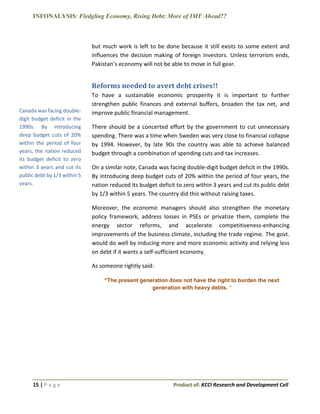 INFONALYSIS: Fledgling Economy, Rising Debt; More of IMF Ahead??
15 | P a g e Product of: KCCI Research and Development Cell
but much work is left to be done because it still exists to some extent and
influences the decision making of foreign investors. Unless terrorism ends,
Pakistan’s economy will not be able to move in full gear.
Reforms needed to avert debt crises!!
To have a sustainable economic prosperity it is important to further
strengthen public finances and external buffers, broaden the tax net, and
improve public financial management.
There should be a concerted effort by the government to cut unnecessary
spending. There was a time when Sweden was very close to financial collapse
by 1994. However, by late 90s the country was able to achieve balanced
budget through a combination of spending cuts and tax increases.
On a similar note, Canada was facing double-digit budget deficit in the 1990s.
By introducing deep budget cuts of 20% within the period of four years, the
nation reduced its budget deficit to zero within 3 years and cut its public debt
by 1/3 within 5 years. The country did this without raising taxes.
Moreover, the economic managers should also strengthen the monetary
policy framework, address losses in PSEs or privatize them, complete the
energy sector reforms, and accelerate competitiveness-enhancing
improvements of the business climate, including the trade regime. The govt.
would do well by inducing more and more economic activity and relying less
on debt if it wants a self-sufficient economy.
As someone rightly said:
“The present generation does not have the right to burden the next
generation with heavy debts. “
Canada was facing double-
digit budget deficit in the
1990s. By introducing
deep budget cuts of 20%
within the period of four
years, the nation reduced
its budget deficit to zero
within 3 years and cut its
public debt by 1/3 within 5
years.
 