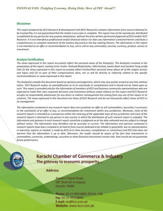 INFONALYSIS: Fledgling Economy, Rising Debt; More of IMF Ahead??
16 | P a g e Product of: KCCI Research and Development Cell
Disclaimer
This report produced by KCCI Research & Development Cell (KCCI Research) contains information from sources believed to
be trustworthy; it is not guaranteed that the matter is accurate or complete. This report may not be reproduced, distributed
or published by any person for any purpose whatsoever, without the prior written permission/approval of KCCI and/or KCCI
Research. It is not intended as professional and/or financial advice nor does any information contained herein constitute a
comprehensive or complete statement of the matters discussed or the law relating thereto. The information in this report
is not intended as an offer or recommendation to buy, sell or call on any commodity, security, currency, product, service or
investment.
Analyst Certification
The views expressed in this report accurately reflect the personal views of the Analyst(s). The Analyst(s) involved in the
preparation of this report, namely Uzma Taslim, Shehzad Mubashsher, Sidra Arshad, Janees Alam and Fareeha Tariq certify
that (1) the views expressed in this report accurately reflect his/her/their personal views about all of the subject sectors
and topics and (2) no part of their compensations were, are or will be directly or indirectly related to the specific
recommendations or views expressed in this report.
The Analyst(s) compile this document based on opinions and judgments, which may vary and be revised at any time without
notice. KCCI Research makes no exemplification as to its exactitude or completeness and it should not be relied upon as
such. This report is provided only for the information of members of KCCI and business community representatives who are
expected to make their own corporate decisions and investment without undue reliance on this report and KCCI Research
accepts no responsibility whatsoever for any direct or indirect consequential loss arising from any use of this report or its
contents. The views expressed in this document are those of KCCI Research and do not necessarily reflect those of KCCI or
its management.
The information contained in any research report does not constitute an offer to sell commodities / securities / currencies
or the solicitation of an offer to buy, or recommendation for investment within any jurisdiction. Moreover, none of the
research reports is intended as a prospectus within the meaning of the applicable laws of any jurisdiction and none of the
research reports is directed to any person in any country in which the distribution of such research report is unlawful. The
information and opinions in each research report constitute a judgment as at the date indicated and are subject to change
without notice. The information may therefore not be accurate or current. The information and opinions contained in
research reports have been compiled or arrived at from sources believed to be reliable in good faith, but no representation
or warranty, express or implied, is made by KCCI as to their accuracy, completeness or correctness and KCCI also does not
warrant that the information is up to date. Moreover, the reader should be aware of the fact that investments in
commodities, currencies, undertakings, securities or other financial instruments involve risks. Past results do not guarantee
future performance.
Karachi Chamber of Commerce & Industry
The gateway to economic prosperity…
Address:
Aiwan-e-Tijarat Road,
Off: Shahrah-e-Liaquat,
Karachi-74000
Phone: 92-21-99218001-09 Ext.:136
Fax: 92-21-99218040
E-mail: res@kcci.com.pk
Website: www.kcci.com.pk
 