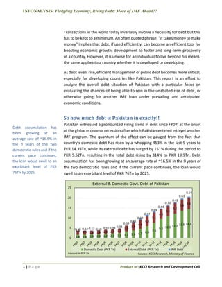 INFONALYSIS: Fledgling Economy, Rising Debt; More of IMF Ahead??
1 | P a g e Product of: KCCI Research and Development Cell
Transactions in the world today invariably involve a necessity for debt but this
has to be kept to a minimum. An often quoted phrase, "it takes money to make
money" implies that debt, if used efficiently, can become an efficient tool for
boosting economic growth, development to foster and long-term prosperity
of a country. However, it is unwise for an individual to live beyond his means,
the same applies to a country whether it is developed or developing.
As debt levels rise, efficient management of public debt becomes more critical,
especially for developing countries like Pakistan. This report is an effort to
analyze the overall debt situation of Pakistan with a particular focus on
evaluating the chances of being able to rein in the unabated rise of debt, or
otherwise going for another IMF loan under prevailing and anticipated
economic conditions.
So how much debt is Pakistan in exactly!!
Pakistan witnessed a pronounced rising trend in debt since FY07, at the onset
of the global economic recession after which Pakistan entered into yet another
IMF program. The quantum of the effect can be gauged from the fact that
country’s domestic debt has risen by a whopping 453% in the last 9 years to
PKR 14.39Tn, while its external debt has surged by 151% during the period to
PKR 5.52Tn, resulting in the total debt rising by 314% to PKR 19.9Tn. Debt
accumulation has been growing at an average rate of ~16.5% in the 9 years of
the two democratic rules and if the current pace continues, the loan would
swell to an exorbitant level of PKR 76Tn by 2025.
1.8 1.8 1.9 2.0 2.2 2.3 2.6 3.3 3.9 4.7 6.0
7.6
9.5 10.9 12.2 13.6 14.4
1.9 1.9 1.8 1.8 2.0 2.0 2.2
2.9
3.9
4.4
4.8
5.1
4.8
5.1
5.2
5.4 5.5
0.10 0.12 0.12 0.10 0.10 0.09 0.08
0.09
0.42
0.69
0.77
0.69
0.44
0.30
0.42
0.63
0.64
0
5
10
15
20
25
External & Domestic Govt. Debt of Pakistan
Domestic Debt (PKR Tn) External Debt (PKR Tn) IMF Debt
Source: KCCI Research, Ministry of FinanceAmount in PKR Tn
Debt accumulation has
been growing at an
average rate of ~16.5% in
the 9 years of the two
democratic rules and if the
current pace continues,
the loan would swell to an
exorbitant level of PKR
76Tn by 2025.
 