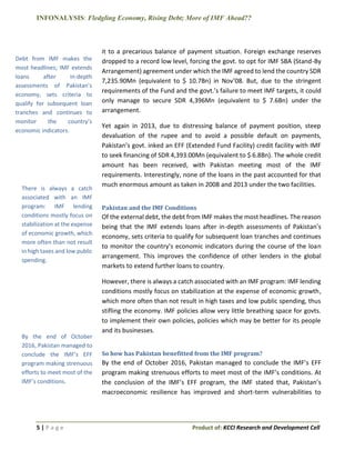 INFONALYSIS: Fledgling Economy, Rising Debt; More of IMF Ahead??
5 | P a g e Product of: KCCI Research and Development Cell
it to a precarious balance of payment situation. Foreign exchange reserves
dropped to a record low level, forcing the govt. to opt for IMF SBA (Stand-By
Arrangement) agreement under which the IMF agreed to lend the country SDR
7,235.90Mn (equivalent to $ 10.7Bn) in Nov’08. But, due to the stringent
requirements of the Fund and the govt.’s failure to meet IMF targets, it could
only manage to secure SDR 4,396Mn (equivalent to $ 7.6Bn) under the
arrangement.
Yet again in 2013, due to distressing balance of payment position, steep
devaluation of the rupee and to avoid a possible default on payments,
Pakistan’s govt. inked an EFF (Extended Fund Facility) credit facility with IMF
to seek financing of SDR 4,393.00Mn (equivalent to $ 6.8Bn). The whole credit
amount has been received, with Pakistan meeting most of the IMF
requirements. Interestingly, none of the loans in the past accounted for that
much enormous amount as taken in 2008 and 2013 under the two facilities.
Pakistan and the IMF Conditions
Of the external debt, the debt from IMF makes the most headlines. The reason
being that the IMF extends loans after in-depth assessments of Pakistan’s
economy, sets criteria to qualify for subsequent loan tranches and continues
to monitor the country’s economic indicators during the course of the loan
arrangement. This improves the confidence of other lenders in the global
markets to extend further loans to country.
However, there is always a catch associated with an IMF program: IMF lending
conditions mostly focus on stabilization at the expense of economic growth,
which more often than not result in high taxes and low public spending, thus
stifling the economy. IMF policies allow very little breathing space for govts.
to implement their own policies, policies which may be better for its people
and its businesses.
So how has Pakistan benefitted from the IMF program?
By the end of October 2016, Pakistan managed to conclude the IMF’s EFF
program making strenuous efforts to meet most of the IMF’s conditions. At
the conclusion of the IMF’s EFF program, the IMF stated that, Pakistan’s
macroeconomic resilience has improved and short-term vulnerabilities to
Debt from IMF makes the
most headlines; IMF extends
loans after in-depth
assessments of Pakistan’s
economy, sets criteria to
qualify for subsequent loan
tranches and continues to
monitor the country’s
economic indicators.
By the end of October
2016, Pakistan managed to
conclude the IMF’s EFF
program making strenuous
efforts to meet most of the
IMF’s conditions.
There is always a catch
associated with an IMF
program: IMF lending
conditions mostly focus on
stabilization at the expense
of economic growth, which
more often than not result
in high taxes and low public
spending.
 