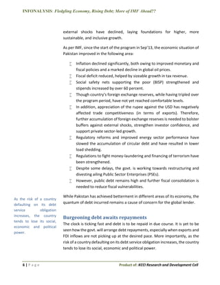 INFONALYSIS: Fledgling Economy, Rising Debt; More of IMF Ahead??
6 | P a g e Product of: KCCI Research and Development Cell
external shocks have declined, laying foundations for higher, more
sustainable, and inclusive growth.
As per IMF, since the start of the program in Sep’13, the economic situation of
Pakistan improved in the following area:
 Inflation declined significantly, both owing to improved monetary and
fiscal policies and a marked decline in global oil prices.
 Fiscal deficit reduced, helped by sizeable growth in tax revenue.
 Social safety nets supporting the poor (BISP) strengthened and
stipends increased by over 60 percent.
 Though country’s foreign exchange reserves, while having tripled over
the program period, have not yet reached comfortable levels.
 In addition, appreciation of the rupee against the USD has negatively
affected trade competitiveness (in terms of exports). Therefore,
further accumulation of foreign exchange reserves is needed to bolster
buffers against external shocks, strengthen investor confidence, and
support private sector-led growth.
 Regulatory reforms and improved energy sector performance have
slowed the accumulation of circular debt and have resulted in lower
load shedding.
 Regulations to fight money-laundering and financing of terrorism have
been strengthened.
 Despite some delays, the govt. is working towards restructuring and
divesting ailing Public Sector Enterprises (PSEs).
 However, public debt remains high and further fiscal consolidation is
needed to reduce fiscal vulnerabilities.
While Pakistan has achieved betterment in different areas of its economy, the
quantum of debt incurred remains a cause of concern for the global lender.
Burgeoning debt awaits repayments
The clock is ticking fast and debt is to be repaid in due course. It is yet to be
seen how the govt. will arrange debt repayments, especially when exports and
FDI inflows are not picking up at the desired pace. More importantly, as the
risk of a country defaulting on its debt service obligation increases, the country
tends to lose its social, economic and political power.
As the risk of a country
defaulting on its debt
service obligation
increases, the country
tends to lose its social,
economic and political
power.
 