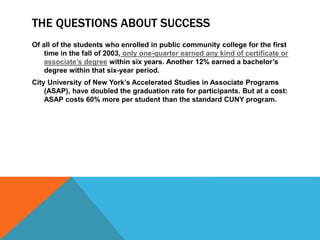 THE QUESTIONS ABOUT SUCCESS
Of all of the students who enrolled in public community college for the first
time in the fall of 2003, only one-quarter earned any kind of certificate or
associate’s degree within six years. Another 12% earned a bachelor’s
degree within that six-year period.
City University of New York’s Accelerated Studies in Associate Programs
(ASAP), have doubled the graduation rate for participants. But at a cost:
ASAP costs 60% more per student than the standard CUNY program.
 