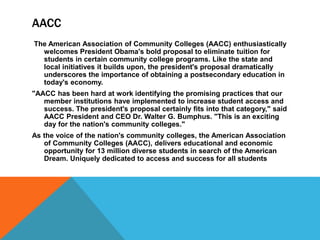 AACC
The American Association of Community Colleges (AACC) enthusiastically
welcomes President Obama's bold proposal to eliminate tuition for
students in certain community college programs. Like the state and
local initiatives it builds upon, the president's proposal dramatically
underscores the importance of obtaining a postsecondary education in
today's economy.
"AACC has been hard at work identifying the promising practices that our
member institutions have implemented to increase student access and
success. The president's proposal certainly fits into that category," said
AACC President and CEO Dr. Walter G. Bumphus. "This is an exciting
day for the nation's community colleges."
As the voice of the nation's community colleges, the American Association
of Community Colleges (AACC), delivers educational and economic
opportunity for 13 million diverse students in search of the American
Dream. Uniquely dedicated to access and success for all students
 