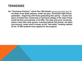 TENNESSEE
the "Tennessee Promise," which Gov. Bill Haslam announced last year in
his State of the State address. Under the plan, Tennessee high school
graduates – beginning with those graduating this spring – receive two
years of tuition-free community or technical college in the state if they
enroll full time and maintain a 2.0 GPA. The state will cover remaining
tuition costs after other grants, including federal Pell Grants, are taken
into account, under what is known as the "last dollar" funding method.
So far, 57,000 students have applied for the program.
 