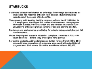STARBUCKS
Starbucks' announcement that it's offering a free college education to all
employees has received criticism from several educational policy
experts about the scope of its benefits.
The company said Monday that the program, offered to all 135,000 of its
U.S. employees, would give full tuition reimbursement to employees
who work at least 20 hours a week and are enrolled in Arizona State
University's online program as juniors or seniors starting this fall.
Freshmen and sophomores are eligible for scholarships as well, but not full
reimbursement.
Under the program, students must first complete 21 credits at ASU — or
seven courses — before they are eligible for a payout.
For online students, ASU undergraduate tuition ranges from $480 to $543
per credit hour, regardless of residency status and without additional
program fees. That means 21 credits would cost at least $10,000.
 