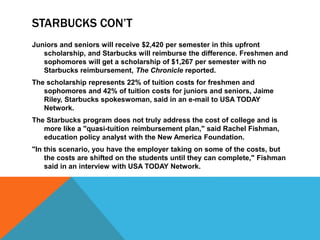 STARBUCKS CON’T
Juniors and seniors will receive $2,420 per semester in this upfront
scholarship, and Starbucks will reimburse the difference. Freshmen and
sophomores will get a scholarship of $1,267 per semester with no
Starbucks reimbursement, The Chronicle reported.
The scholarship represents 22% of tuition costs for freshmen and
sophomores and 42% of tuition costs for juniors and seniors, Jaime
Riley, Starbucks spokeswoman, said in an e-mail to USA TODAY
Network.
The Starbucks program does not truly address the cost of college and is
more like a "quasi-tuition reimbursement plan," said Rachel Fishman,
education policy analyst with the New America Foundation.
"In this scenario, you have the employer taking on some of the costs, but
the costs are shifted on the students until they can complete," Fishman
said in an interview with USA TODAY Network.
 