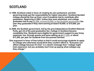 SCOTLAND
in 1999, Scotland voted in favor of creating its own parliament, and that
governing body got the responsibility for higher education. Scotland decided
college should be free up front, even if students had to contribute after
graduation. Beginning in 2001, tuition fees were abolished, and college
graduates had to pay £2,000, around $3,000, to the Scottish government the
year they graduated if they were earning at least £10,000, or $15,000, per
year.
In 2008, the Scottish government, led by the pro-independence Scottish National
Party, got rid of the post-graduation fee. College in Scotland became
completely free. Students were eligible for government support to pay living
expenses, too, through grants and loans adding up to £7,250, or about
$11,200, per year for students from the poorest families.
One argument in favor of free tuition is that it could encourage students to apply
to college who otherwise would think they couldn't afford it. "Everyone can
afford college because it's free" is a clearer message than "college might
look expensive, but you probably won't end up paying what colleges say
they charge."
 