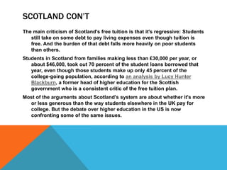 SCOTLAND CON’T
The main criticism of Scotland's free tuition is that it's regressive: Students
still take on some debt to pay living expenses even though tuition is
free. And the burden of that debt falls more heavily on poor students
than others.
Students in Scotland from families making less than £30,000 per year, or
about $46,000, took out 70 percent of the student loans borrowed that
year, even though those students make up only 45 percent of the
college-going population, according to an analysis by Lucy Hunter
Blackburn, a former head of higher education for the Scottish
government who is a consistent critic of the free tuition plan.
Most of the arguments about Scotland's system are about whether it's more
or less generous than the way students elsewhere in the UK pay for
college. But the debate over higher education in the US is now
confronting some of the same issues.
 
