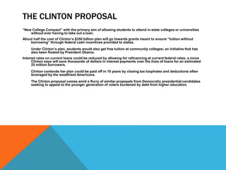 THE CLINTON PROPOSAL
“New College Compact” with the primary aim of allowing students to attend in-state colleges or universities
without ever having to take out a loan.
About half the cost of Clinton’s $350 billion plan will go towards grants meant to ensure “tuition without
borrowing” through federal cash incentives provided to states.
Under Clinton’s plan, students would also get free tuition at community colleges; an initiative that has
also been floated by President Obama.
Interest rates on current loans could be reduced by allowing for refinancing at current federal rates; a move
Clinton says will save thousands of dollars in interest payments over the lives of loans for an estimated
25 million borrowers.
Clinton contends her plan could be paid off in 10 years by closing tax loopholes and deductions often
leveraged by the wealthiest Americans.
The Clinton proposal comes amid a flurry of similar proposals from Democratic presidential candidates
seeking to appeal to the younger generation of voters burdened by debt from higher education.
 
