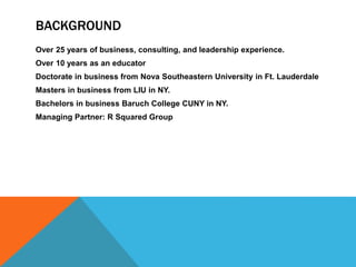 BACKGROUND
Over 25 years of business, consulting, and leadership experience.
Over 10 years as an educator
Doctorate in business from Nova Southeastern University in Ft. Lauderdale
Masters in business from LIU in NY.
Bachelors in business Baruch College CUNY in NY.
Managing Partner: R Squared Group
 
