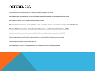 REFERENCES
http://www.usnews.com/news/articles/2015/10/22/biden-calls-for-4-years-of-free-college
http://www.usnews.com/news/articles/2015/01/09/president-obama-announces-plan-for-tuition-free-community-college
http://www.vox.com/2015/10/22/9592460/college-tuition-free-scotland
http://www.prnewswire.com/news-releases/education-leaders-join-national-campaign-for-tuition-free-community-college-300139345.html
http://www.ibtimes.com/how-bernie-sanders-free-college-tuition-proposal-could-force-hillary-clinton-embrace-1929612
http://www.usatoday.com/story/news/nation-now/2014/06/17/starbucks-free-college-tuition-problems/10678819/
http://www.golocalprov.com/lifestyle/its-all-about-education-free-college-tuition-why-just-community-college
http://www.bbc.com/news/world-us-canada-32891481
http://www.inquisitr.com/1531316/germany-extends-free-college-education-to-all-students-in-the-u-s/
 