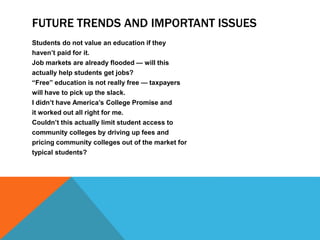 FUTURE TRENDS AND IMPORTANT ISSUES
Students do not value an education if they
haven’t paid for it.
Job markets are already flooded — will this
actually help students get jobs?
“Free” education is not really free — taxpayers
will have to pick up the slack.
I didn’t have America’s College Promise and
it worked out all right for me.
Couldn’t this actually limit student access to
community colleges by driving up fees and
pricing community colleges out of the market for
typical students?
 