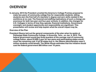 OVERVIEW
In January, 2015 the President unveiled the America’s College Promise proposal to
make two years of community college free for responsible students, letting
students earn the first half of a bachelor’s degree and earn skills needed in the
workforce at no cost. The financial and staffing implications of such a change are
enormous for both two-year and four-year schools. In addition, the changes for
U.S. Colleges in terms of how they operate, financial institutions, Government
oversight, and student opportunity and responsibility are significant. This
presentation will review and help explain what the overall impact may be.
Overview of the Plan
President Obama laid out the general components of the plan when he spoke at
Pellissippi State Community College, in Knoxville, Tenn., on Jan. 9, 2015. The
federal government would pay three-quarters of the average cost of community
college tuition- about $3,800 a year for two years-and participating states would
cover the remaining cost. If all 50 states buy in, the Obama administration says 9
million students could benefit. The White House estimates that the initiative would
cost the federal government $60 billion over 10 years.
 