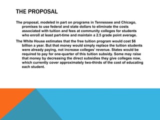 THE PROPOSAL
The proposal, modeled in part on programs in Tennessee and Chicago,
promises to use federal and state dollars to eliminate the costs
associated with tuition and fees at community colleges for students
who enroll at least part-time and maintain a 2.5 grade point average.
The White House estimates that the free tuition program would cost $6
billion a year. But that money would simply replace the tuition students
were already paying, not increase colleges’ revenue. States would be
required to pay for one-quarter of this tuition subsidy. Some may raise
that money by decreasing the direct subsidies they give colleges now,
which currently cover approximately two-thirds of the cost of educating
each student.
 