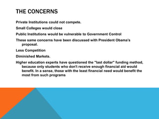 THE CONCERNS
Private Institutions could not compete.
Small Colleges would close
Public Institutions would be vulnerable to Government Control
These same concerns have been discussed with President Obama’s
proposal.
Less Competition
Diminished Markets.
Higher education experts have questioned the "last dollar" funding method,
because only students who don't receive enough financial aid would
benefit. In a sense, those with the least financial need would benefit the
most from such programs
 