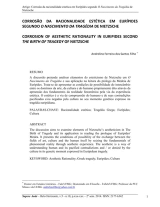 Artigo: Corrosão da racionalidade estética em Eurípides segundo O Nascimento da Tragédia de
Nietzsche
Sapere Aude – Belo Horizonte, v.5 - n.10, p.xxx-xxx – 2º sem. 2014. ISSN: 2177-6342 1
CORROSÃO DA RACIONALIDADE ESTÉTICA EM EURÍPIDES
SEGUNDO O NASCIMENTO DA TRAGÉDIA DE NIETZSCHE
CORROSION OF AESTHETIC RATIONALITY IN EURIPIDES SECOND
THE BIRTH OF TRAGEDY OF NIETZSCHE
Andrelino Ferreira dos Santos Filho 
RESUMO
A discussão pretende analisar elementos do esteticismo de Nietzsche em O
Nascimento da Tragédia e sua aplicação na leitura do prólogo da Medeia de
Eurípides. Trata-se de apresentar as condições de possibilidade do intercâmbio
entre os domínios da arte, da cultura e do humano propriamente dito através da
apreensão dos fundamentos da realidade fenomênica pela via da experiência
estética. O estético é a via de compreensão do humano e de suas contradições
pacificadas e/ou negadas pela cultura no seu momento genético expresso na
tragédia euripidiana.
PALAVRAS-CHAVE: Racionalidade estética; Tragédia Grega; Eurípides;
Cultura
ABSTRACT
The discussion aims to examine elements of Nietzsche‟s aestheticism in The
Birth of Tragedy and its application in reading the prologue of Euripides'
Medea. It presents the conditions of possibility of the exchange between the
fields of art, culture and the human itself by seizing the fundamentals of
phenomenal reality through aesthetic experience. The aesthetic is a way of
understanding human and its pacified contradictions and / or denied by the
culture in its genetic moment expressed in Euripidean tragedy.
KEYSWORD: Aesthetic Rationality; Greek tragedy; Euripides; Culture

Doutor em Estudos Literários - Fale/UFMG; Doutorando em Filosofia - Fafich/UFMG; Professor da PUC
Minas e da UEMG. andrelinofilho@yahoo.com.br
 