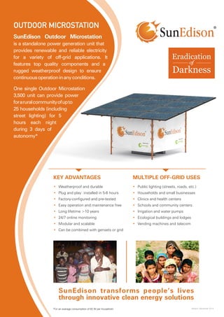 SunEdison Outdoor Microstation
is a standalone power generation unit that
provides renewable and reliable electricity
for a variety of off-grid applications. It
features top quality components and a
rugged weatherproof design to ensure
continuousoperationinanyconditions.
One single Outdoor Microstation
3,500 unit can provide power
foraruralcommunityofupto
25 households (including
street lighting) for 5
hours each night
during 3 days of
autonomy*
KEY ADVANTAGES
SunEdison transforms people’s lives
through innovative clean energy solutions
MULTIPLE OFF-GRID USES
•	 Weatherproof and durable
•	 Plug and play: installed in 5-6 hours
•	 Factory-configured and pre-tested
•	 Easy operation and maintenance free
•	 Long lifetime >10 years
•	 24/7 online monitoring
•	 Modular and scalable
•	 Can be combined with gensets or grid
•	 Public lighting (streets, roads, etc.)
•	 Households and small businesses
•	 Clinics and health centers
•	 Schools and community centers
•	 Irrigation and water pumps
•	 Ecological buildings and lodges
•	 Vending machines and telecom
OUTDOOR MICROSTATION
Version: December 2014*For an average consumption of 60 W per household
 