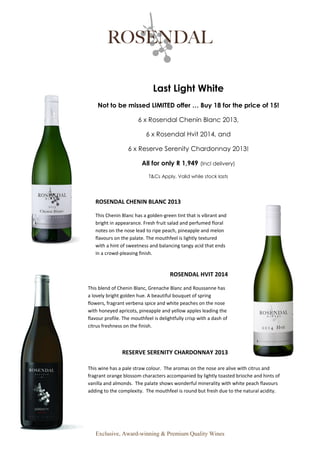 Exclusive, Award-winning & Premium Quality Wines
Last Light White
Not to be missed LIMITED offer … Buy 18 for the price of 15!
6 x Rosendal Chenin Blanc 2013,
6 x Rosendal Hvit 2014, and
6 x Reserve Serenity Chardonnay 2013!
All for only R 1,949 (Incl delivery)
T&Cs Apply, Valid while stock lasts
ROSENDAL CHENIN BLANC 2013
This Chenin Blanc has a golden-green tint that is vibrant and
bright in appearance. Fresh fruit salad and perfumed floral
notes on the nose lead to ripe peach, pineapple and melon
flavours on the palate. The mouthfeel is lightly textured
with a hint of sweetness and balancing tangy acid that ends
in a crowd-pleasing finish.
ROSENDAL HVIT 2014
This blend of Chenin Blanc, Grenache Blanc and Roussanne has
a lovely bright golden hue. A beautiful bouquet of spring
flowers, fragrant verbena spice and white peaches on the nose
with honeyed apricots, pineapple and yellow apples leading the
flavour profile. The mouthfeel is delightfully crisp with a dash of
citrus freshness on the finish.
RESERVE SERENITY CHARDONNAY 2013
This wine has a pale straw colour. The aromas on the nose are alive with citrus and
fragrant orange blossom characters accompanied by lightly toasted brioche and hints of
vanilla and almonds. The palate shows wonderful minerality with white peach flavours
adding to the complexity. The mouthfeel is round but fresh due to the natural acidity.
 