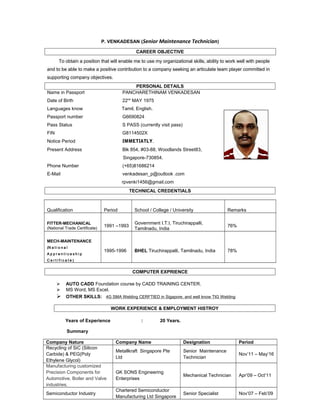 P. VENKADESAN (Senior Maintenance Technician)
CAREER OBJECTIVE
To obtain a position that will enable me to use my organizational skills, ability to work well with people
and to be able to make a positive contribution to a company seeking an articulate team player committed in
supporting company objectives.
PERSONAL DETAILS
Name in Passport PANCHARETHINAM VENKADESAN
Date of Birth 22nd
MAY 1975
Languages know Tamil, English.
Passport number G6690824
Pass Status S PASS (currently visit pass)
FIN G8114502X
Notice Period IMMETIATLY.
Present Address Blk 854, #03-88, Woodlands Street83,
Singapore-730854.
Phone Number (+65)81686214
E-Mail venkadesan_p@outlook .com
rpvenki1456@gmail.com
TECHNICAL CREDENTIALS
Qualification Period School / College / University Remarks
FITTER-MECHANICAL
(National Trade Certificate)
1991 –1993
Government I.T.I, Tiruchirappalli,
Tamilnadu, India
76%
MECH-MAINTENANCE
(N a t i o n a l
A p p r e n t i c e s h i p
C e r t i f i c a t e )
1995-1996 BHEL Tiruchirappalli, Tamilnadu, India 78%
COMPUTER EXPRIENCE
 AUTO CADD Foundation course by CADD TRAINING CENTER.
 MS Word, MS Excel.
 OTHER SKILLS: 4G SMA Welding CERFTIED in Sigapore. and well know TIG Welding
WORK EXPERIENCE & EMPLOYMENT HISTROY
Years of Experience : 20 Years.
Summary
Company Nature Company Name Designation Period
Recycling of SiC (Silicon
Carbide) & PEG(Poly
Ethylene Glycol)
Metallkraft Singapore Pte
Ltd
Senior Maintenance
Technician
Nov’11 – May’16
Manufacturing customized
Precision Components for
Automotive, Boiler and Valve
industries.
GK SONS Engineering
Enterprises
Mechanical Technician Apr’09 – Oct’11
Semiconductor Industry
Chartered Semiconductor
Manufacturing Ltd Singapore
Senior Specialist Nov’07 – Feb’09
 