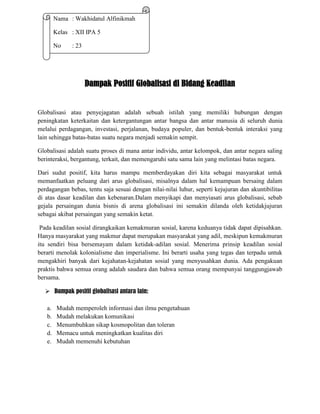 Nama : Wakhidatul Alfinikmah
Kelas : XII IPA 5
No

: 23

Dampak Positif Globalisasi di Bidang Keadilan

Globalisasi atau penyejagatan adalah sebuah istilah yang memiliki hubungan dengan
peningkatan keterkaitan dan ketergantungan antar bangsa dan antar manusia di seluruh dunia
melalui perdagangan, investasi, perjalanan, budaya populer, dan bentuk-bentuk interaksi yang
lain sehingga batas-batas suatu negara menjadi semakin sempit.
Globalisasi adalah suatu proses di mana antar individu, antar kelompok, dan antar negara saling
berinteraksi, bergantung, terkait, dan memengaruhi satu sama lain yang melintasi batas negara.
Dari sudut positif, kita harus mampu memberdayakan diri kita sebagai masyarakat untuk
memanfaatkan peluang dari arus globalisasi, misalnya dalam hal kemampuan bersaing dalam
perdagangan bebas, tentu saja sesuai dengan nilai-nilai luhur, seperti kejujuran dan akuntibilitas
di atas dasar keadilan dan kebenaran.Dalam menyikapi dan menyiasati arus globalisasi, sebab
gejala persaingan dunia bisnis di arena globalisasi ini semakin dilanda oleh ketidakjujuran
sebagai akibat persaingan yang semakin ketat.
Pada keadilan sosial dirangkaikan kemakmuran sosial, karena keduanya tidak dapat dipisahkan.
Hanya masyarakat yang makmur dapat merupakan masyarakat yang adil, meskipun kemakmuran
itu sendiri bisa bersemayam dalam ketidak-adilan sosial. Menerima prinsip keadilan sosial
berarti menolak kolonialisme dan imperialisme. Ini berarti usaha yang tegas dan terpadu untuk
mengakhiri banyak dari kejahatan-kejahatan sosial yang menyusahkan dunia. Ada pengakuan
praktis bahwa semua orang adalah saudara dan bahwa semua orang mempunyai tanggungjawab
bersama.
 Dampak positif globalisasi antara lain:
a.
b.
c.
d.
e.

Mudah memperoleh informasi dan ilmu pengetahuan
Mudah melakukan komunikasi
Menumbuhkan sikap kosmopolitan dan toleran
Memacu untuk meningkatkan kualitas diri
Mudah memenuhi kebutuhan

 