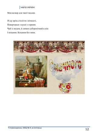 ЧАЙ В УКРАЇНІ
Т.А.Шинкаренко, ІЗОШ № 4, м.Іллічівськ
12
Мов велюр для твоєї тасьми.
Я іду крізь століття і вічності,
Повертаюся з кухні з горням:
Чай із медом, й лимон субтропічний в нім
І кохання. Кохання без тями.
 