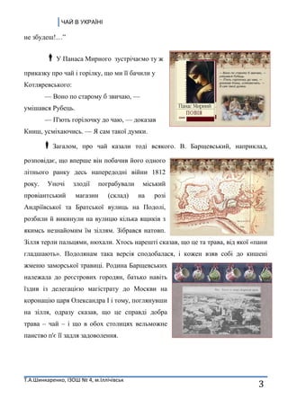 ЧАЙ В УКРАЇНІ
Т.А.Шинкаренко, ІЗОШ № 4, м.Іллічівськ
3
не збудеш!…‖
У Панаса Мирного зустрічаємо ту ж
приказку про чай і горілку, що ми її бачили у
Котляревського:
— Воно по старому б звичаю, —
умішався Рубець.
— П'ють горілочку до чаю, — доказав
Книш, усміхаючись. — Я сам такої думки.
Загалом, про чай казали тоді всякого. В. Барщевський, наприклад,
розповідає, що вперше він побачив його одного
літнього ранку десь напередодні війни 1812
року. Уночі злодії пограбували міський
провіантський магазин (склад) на розі
Андріївської та Братської вулиць на Подолі,
розбили й викинули на вулицю кілька ящиків з
якимсь незнайомим їм зіллям. Зібрався натовп.
Зілля терли пальцями, нюхали. Хтось нарешті сказав, що це та трава, від якої «пани
гладшають». Подолянам така версія сподобалася, і кожен взяв собі до кишені
жменю заморської травиці. Родина Барщевських
належала до реєстрових городян, батько навіть
їздив із делегацією магістрату до Москви на
коронацію царя Олександра І і тому, поглянувши
на зілля, одразу сказав, що це справді добра
трава – чай – і що в обох столицях вельможне
панство п'є її задля задоволення.
 